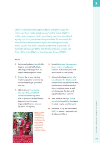 UNDP’s institutional character and core strengths shape the 
choices we have made about our work in the future. UNDP is 
neither a development bank nor a charity, nor is it a specialized 
agency or a non-governmental organization. We are one of the 
few multilateral development agencies working holistically 
across sectors and across the world, operating at the heart of 
the UNDS as manager of the Resident Coordinator System and 
Chair of the United Nations Development Group (UNDG). 
We are: 
èè Recognized as being neutral, able 
to act as an impartial facilitator 
of dialogue and cooperation on 
important development issues; 
èè Trusted due to long-standing 
relationships at the country level, 
maintained through good times 
and bad; 
èè Able to draw on knowledge 
and expertise gained in all 
development settings, thus, 
able to grasp and respond flexibly 
to common concerns and 
important differences between 
countries and regions; 
èè Geared to address development 
issues as they actually exist — 
complex, multi-dimensional and 
often unique to each society; 
èè Acknowledged as a partner who 
can advise on the ‘big’ issues of 
economic and social transformation, 
environmental sustainability and 
democratic governance, as well 
as help develop the plans and 
capacities to deliver on them; 
èè Seen widely as having a strong 
operational capability, deployable 
in widely varying conditions; and 
èè Positioned to tap the assets of the 
UNDS to support countries in their 
development efforts. 
UNDP Poster 
Series 2012 
Assisting coastal 
communities in 
Bangladesh to be 
more resilient and 
secure against 
floods through 
improved local 
infrastructure 
and disaster risk 
reduction strategies. 
3 
Changing with the World | UNDP Strategic Plan: 2014–17 
19 
 