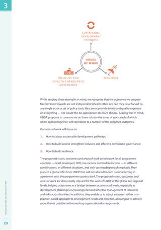 sustainable 
development 
pathwa ys 
areaS 
OF WORK 
cinlisuve adn reisl iecne 
effective democratic 
governance 
While keeping these strengths in mind, we recognize that the outcomes we propose 
to contribute towards are not independent of each other, nor can they be achieved by 
any single actor or set of policy tools. We cannot provide timely and quality expertise 
on everything — nor would this be appropriate. We must choose. Bearing that in mind, 
UNDP proposes to concentrate on three substantive areas of work, each of which, 
when applied together, will contribute to a number of the proposed outcomes. 
Our areas of work will focus on: 
1. How to adopt sustainable development pathways; 
2. How to build and/or strengthen inclusive and effective democratic governance; 
3. How to build resilience. 
The proposed vision, outcomes and areas of work are relevant for all programme 
countries — least developed, SIDS, low income and middle income — in different 
combinations, in different situations, and with varying degrees of emphasis. They 
present a global offer from UNDP that will be tailored to each national setting in 
agreement with the programme country itself. The proposed vision, outcomes and 
areas of work are also equally relevant for the work of UNDP at the global and regional 
levels, helping us to serve as a ‘bridge’ between actions at all levels, especially as 
development challenges increasingly demand effective management of resources 
and risks across frontiers. In addition, they enable us to adopt an issues- rather than 
practice-based approach to development needs and priorities, allowing us to achieve 
more than is possible within existing organizational arrangements. 
3 
20Redesigning Our Main Areas of Development Work 
 