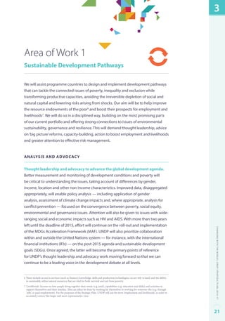 Area of Work 1 
Sustainable Development Pathways 
We will assist programme countries to design and implement development pathways 
that can tackle the connected issues of poverty, inequality and exclusion while 
transforming productive capacities, avoiding the irreversible depletion of social and 
natural capital and lowering risks arising from shocks. Our aim will be to help improve 
the resource endowments of the poor6 and boost their prospects for employment and 
livelihoods7. We will do so in a disciplined way, building on the most promising parts 
of our current portfolio and offering strong connections to issues of environmental 
sustainability, governance and resilience. This will demand thought leadership, advice 
on ‘big picture’ reforms, capacity-building, action to boost employment and livelihoods 
and greater attention to effective risk management. 
Analys is and advocacy 
Thought leadership and advocacy to advance the global development agenda. 
Better measurement and monitoring of development conditions and poverty will 
be critical to understanding the issues, taking account of differences by gender, 
income, location and other non-income characteristics. Improved data, disaggregated 
appropriately, will enable policy analysis — including application of gender 
analysis, assessment of climate change impacts and, where appropriate, analysis for 
conflict prevention — focused on the convergence between poverty, social equity, 
environmental and governance issues. Attention will also be given to issues with wide-ranging 
social and economic impacts such as HIV and AIDS. With more than two years 
left until the deadline of 2015, effort will continue on the roll-out and implementation 
of the MDGs Acceleration Framework (MAF). UNDP will also prioritize collaboration 
within and outside the United Nations system — for instance, with the international 
financial institutions (IFIs) — on the post-2015 agenda and sustainable development 
goals (SDGs). Once agreed, the latter will become the primary points of reference 
for UNDP’s thought leadership and advocacy work moving forward so that we can 
continue to be a leading voice in the development debate at all levels. 
6 These include access to services (such as finance); knowledge, skills and production technologies; secure title to land; and the ability 
to sustainably utilize natural resources that are vital for both survival and exit from poverty. 
7 ‘Livelihoods’ focuses on how people bring together their assets (e.g. land), capabilities (e.g. education and skills) and activities to 
support themselves and their families. This can either be done by working for themselves or working for someone else (e.g. through 
‘jobs’ or paid employment). For the purposes of the Strategic Plan, UNDP will use the term ‘employment and livelihoods’ in order to 
accurately convey this larger and more representative view. 
3 
Changing with the World | UNDP Strategic Plan: 2014–17 
21 
 