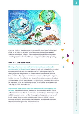Climate change 
Winning cartoon from the Asia- 
Pacific Cartoon Contest on Climate 
Change and Human Development. 
on energy efficiency could also become more possible, at the household level and 
in specific sectors of the economy, through improved standards, technologies 
and financial incentives. Emphasis will be placed throughout on findings ways of 
expanding employment and livelihoods as energy services develop progressively. 
Effective risk management 
Planning, policy frameworks and institutional capacities to substantially 
reinforce action on climate change. Actions will help with integrating low-emission, 
climate-resilient objectives into national and sectoral development plans and 
identifying priority mitigation and/or adaptation measures; reforms that reduce 
financial risk and offer improved incentives for adaptation and mitigation responses 
that can work over the medium to long term; implementation of measures to reduce 
vulnerability and increase adaptive capacity across affected sectors; and development 
of capacities to access (including through direct access), deliver, monitor, report on 
and verify the use of climate finances. 
Assessment of key economic, social and environmental risks to the poor and 
excluded, not least the likelihood and effects of shocks from any of these sources, 
and possible responses. This will mean assisting countries to look at options and test 
scalable innovations across a number of issues: phased progress towards universal 
access to social protection, more transparent and lower cost delivery systems, 
improved targeting of non-universal benefits schemes, and better feedback from 
citizens on the coverage, quality and cost of services. 
3 
Changing with the World | UNDP Strategic Plan: 2014–17 
25 
 