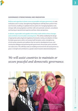 Governance strengthening and innovation 
Policies and capacities to foster more accountable and open governance in state 
institutions and in society. Strengthening of legislatures will help them perform their 
core functions, building on updated internal systems for managing legislative work, 
stronger skills among legislators and their staff, and systematic outreach, consultation 
and hearings to tap technical expertise and hear citizen perspectives. 
A vibrant, responsible and capable civil society could reinforce these changes 
and contribute more broadly to development. This will be enabled by the design 
of appropriate policy, legal and regulatory frameworks, testing and adoption of ideas 
for better governance within civil society itself, formation and/or strengthening 
of civil society networks and coalitions that can work on development issues, and 
constructive dialogue and partnering with government, the private sector and other 
non-state actors. This will help create an enabling environment for all social partners to 
grow in strength and contribute to a greater extent towards national development. 
We will assist countries to maintain or 
secure peaceful and democratic governance. 
Women involved in governance 
In Libya, Television announcer and political 
candidate, Zainab AlZaidi (right), poses 
with a constituent after voting. 
3 
Changing with the World | UNDP Strategic Plan: 2014–17 
29 
 