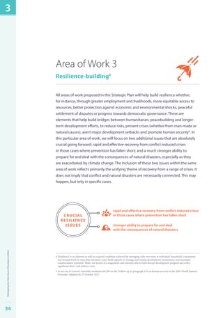 Area of Work 3 
Resilience-building8 
All areas of work proposed in this Strategic Plan will help build resilience whether, 
for instance, through greater employment and livelihoods, more equitable access to 
resources, better protection against economic and environmental shocks, peaceful 
settlement of disputes or progress towards democratic governance. These are 
elements that help build bridges between humanitarian, peacebuilding and longer-term 
development efforts, to reduce risks, prevent crises (whether from man-made or 
natural causes), avert major development setbacks and promote human security9. In 
this particular area of work, we will focus on two additional issues that are absolutely 
crucial going forward: rapid and effective recovery from conflict-induced crises 
in those cases where prevention has fallen short; and a much stronger ability to 
prepare for and deal with the consequences of natural disasters, especially as they 
are exacerbated by climate change. The inclusion of these two issues within the same 
area of work reflects primarily the unifying theme of recovery from a range of crises. It 
does not imply that conflict and natural disasters are necessarily connected. This may 
happen, but only in specific cases. 
rapid and effective recovery from conflict-induced crises 
in those cases where prevention has fallen short 
stronger ability to prepare for and deal 
with the consequences of natural disasters 
crucial 
resilience 
issues 
8 ‘Resilience’ is an inherent as well as acquired condition achieved by managing risks over time at individual, household, community 
and societal levels in ways that minimize costs, build capacity to manage and sustain development momentum, and maximize 
transformative potential. ‘Risks’ are factors of a magnitude and intensity able to both disrupt development progress and inflict 
significant direct and indirect costs. 
9 As set out in General Assembly resolution 66/290 on the ‘Follow-up to paragraph 143 on human security of the 2005 World Summit 
Outcome,’ adopted on 25 October 2012. 
3 
34Redesigning Our Main Areas of Development Work 
 