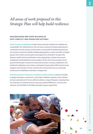 All areas of work proposed in this 
Strategic Plan will help build resilience. 
Peacebuilding and state-building in 
post-conflict and transition settings 
Early economic revitalization to help create improved conditions for stability and 
sustainability. This will demand, on the one hand, assistance for better planning and 
coordination of early recovery and transition, ensuring that local planning processes 
are inclusive of and accountable to displaced populations, women and other excluded 
groups. Post-conflict recovery plans and programmes will build-in stronger links 
between conflict and natural disasters, where appropriate, and take into account 
employment and livelihoods recovery analysis. On the other hand, progress on the 
ground will rely upon measures for early local economic recovery, employment and 
livelihoods stabilisation and creation, reintegration (particularly of IDPs and returning 
refugees) and restoration of basic infrastructure at local level (such as community 
infrastructure rehabilitation and debris management). 
Peaceful resolution of disputes to stabilize volatile conditions based on broadly 
accepted institutions, mechanisms, and ‘insider mediation’ capacities at the national 
and sub-national levels. The aim will be to address a range of disputes, including those 
recurring due to contested access to resources, political differences, concerns over 
exclusion, and shortfalls in the follow-through on peace agreements. 
human connections 
Family rejoins during 
conflict in Libya. 
3 
Changing with the World | UNDP Strategic Plan: 2014–17 
35 
 