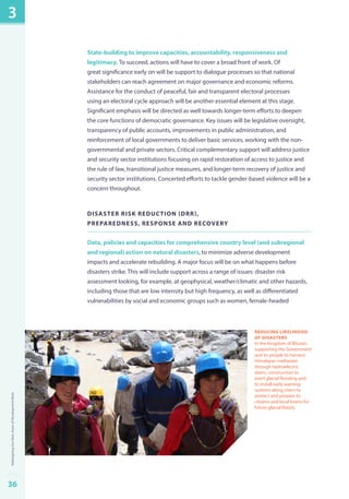 State-building to improve capacities, accountability, responsiveness and 
legitimacy. To succeed, actions will have to cover a broad front of work. Of 
great significance early on will be support to dialogue processes so that national 
stakeholders can reach agreement on major governance and economic reforms. 
Assistance for the conduct of peaceful, fair and transparent electoral processes 
using an electoral cycle approach will be another essential element at this stage. 
Significant emphasis will be directed as well towards longer-term efforts to deepen 
the core functions of democratic governance. Key issues will be legislative oversight, 
transparency of public accounts, improvements in public administration, and 
reinforcement of local governments to deliver basic services, working with the non-governmental 
and private sectors. Critical complementary support will address justice 
and security sector institutions focusing on rapid restoration of access to justice and 
the rule of law, transitional justice measures, and longer-term recovery of justice and 
security sector institutions. Concerted efforts to tackle gender-based violence will be a 
concern throughout. 
Disaster risk reduction (DR), 
preparedness, response and recovery 
Data, policies and capacities for comprehensive country level (and subregional 
and regional) action on natural disasters, to minimize adverse development 
impacts and accelerate rebuilding. A major focus will be on what happens before 
disasters strike. This will include support across a range of issues: disaster risk 
assessment looking, for example, at geophysical, weather/climatic and other hazards, 
including those that are low intensity but high frequency, as well as differentiated 
vulnerabilities by social and economic groups such as women, female-headed 
reducing likelihood 
of disasters 
In the Kingdom of Bhutan, 
supporting the Government 
and its people to harness 
Himalayan meltwater 
through hydroelectric 
dams, construction to 
avert glacial flooding and 
to install early warning 
systems along rivers to 
protect and prepare its 
citizens and local towns for 
future glacial floods. 
3 
36Redesigning Our Main Areas of Development Work 
 
