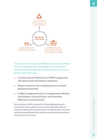 South-South 
and triangular 
cooperation 
Coordination of 
the United Nations 
development system 
working 
together 
Cooperation with 
emerging partners 
A stronger and more focused UNDP cannot, on its own, achieve 
the outcomes proposed in the Strategic Plan. Partnerships 
and coordination of effort will be essential. To this end, we will 
address three major areas: 
1. Increased scale and effectiveness of UNDP’s engagement 
with South-South and triangular cooperation; 
2. Deeper cooperation with emerging partners on shared 
development priorities; 
3. A UNDS strongly positioned in a changing world, reflecting 
United Nations values and norms, and responding 
effectively to country demand. 
We understand as well the importance of substantially expanding and 
improving the scope, quality and outcome of our collaboration with civil 
society, foundations and the private sector. As an important step in this effort, 
we have incorporated specific and substantive opportunities for partnership 
directly into our areas of work. 
4 
Changing with the World | UNDP Strategic Plan: 2014–17 
39 
 