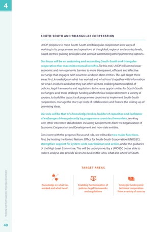 South-South and Triangular Cooperation 
UNDP proposes to make South-South and triangular cooperation core ways of 
working in its programmes and operations at the global, regional and country levels, 
based on their guiding principles and without substituting other partnership options. 
Our focus will be on sustaining and expanding South-South and triangular 
cooperation that maximizes mutual benefits. To this end, UNDP will aim to lower 
economic and non-economic barriers to more transparent, efficient and effective 
exchange that engages both countries and non-state entities. This will target three 
areas: first, knowledge on what has worked and what hasn’t together with information 
on who is involved and what they can offer; second, enabling harmonization of 
policies, legal frameworks and regulations to increase opportunities for South-South 
exchanges; and, third, strategic funding and technical cooperation from a variety of 
sources, to build the capacity of programme countries to implement South-South 
cooperation, manage the ‘start-up’ costs of collaboration and finance the scaling-up of 
promising ideas. 
Our role will be that of a knowledge broker, builder of capacities and facilitator 
of exchanges driven primarily by programme countries themselves, working 
with other interested stakeholders including Governments from the Organization of 
Economic Cooperation and Development and non-state entities. 
Consistent with the proposed focus and role, we will tackle two major functions. 
First, by hosting the United Nations Office for South-South Cooperation (UNOSSC), 
strengthen support for system-wide coordination and action, under the guidance 
of the High Level Committee. This will be underpinned by a UNOSSC better able to 
collect, analyse and provide access to data on the ‘who, what and where’ of South- 
Strategic funding and 
technical cooperation 
from a variety of sources 
Enabling harmonization of 
policies, legal frameworks 
and regulations 
Knowledge on what has 
worked and what hasn’t 
target areas 
4 
40Revitalizing South-South Cooperation, Partnerships and Coordination 
 