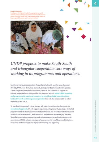 local to global 
In Lebanon, the “Nijmet Al Sobeh” cooperative, run by 20 
women, produces all types of jam and Lebanese “Mouneh” or 
stocks of food for winter days. The cooperative has outlets to 
local, regional, European and American markets. 
UNDP proposes to make South-South 
and triangular cooperation core ways of 
working in its programmes and operations. 
South and triangular cooperation. This will also help with another area of greater 
effort by UNOSSC in the future: outreach, dialogue and consensus-building across 
a wide range of stakeholders. In addition, UNOSSC will continue to support its 
existing major platforms designed for this purpose. Second, utilize UNDP’s country 
and programmatic reach and resources to provide a global operational arm 
for South-South and triangular cooperation that will also be accessible to other 
members of the UNDS. 
To translate this approach into action, we will make comprehensive changes to our 
operational approach. We will support expanded policy research, develop a dedicated 
project modality that can accommodate both financial and in-kind contributions as well 
as ensure sustainable results, and deepen our engagement with emerging partners. 
We will also promote cross-country work with sister agencies and regional economic 
commissions (RECs), actively use regional programmes for ‘neighbourhood’ initiatives, 
encourage staff exchanges and improve monitoring and reporting. 
4 
Changing with the World | UNDP Strategic Plan: 2014–17 
41 
 