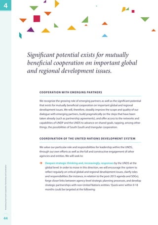 Significant potential exists for mutually 
beneficial cooperation on important global 
and regional development issues. 
Cooperation with Emerging Partners 
We recognize the growing role of emerging partners as well as the significant potential 
that exists for mutually beneficial cooperation on important global and regional 
development issues. We will, therefore, steadily improve the scope and quality of our 
dialogue with emerging partners, build pragmatically on the steps that have been 
taken already (such as partnership agreements), and offer access to the networks and 
capabilities of UNDP and the UNDS to advance on shared goals, tapping, among other 
things, the possibilities of South-South and triangular cooperation. 
Coordination of the United Nations Development Sys tem 
We value our particular role and responsibilities for leadership within the UNDS, 
through our own efforts as well as the full and constructive engagement of other 
agencies and entities. We will seek to: 
èè Deepen strategic thinking and, increasingly, responses by the UNDS at the 
global level. In order to move in this direction, we will encourage the system to 
reflect regularly on critical global and regional development issues, clarify roles 
and responsibilities (for instance, in relation to the post-2015 agenda and SDGs), 
forge closer links between agency-level strategic planning processes, and develop 
strategic partnerships with non-United Nations entities. ‘Quick wins’ within 9-18 
months could be targeted at the following: 
4 
44Revitalizing South-South Cooperation, Partnerships and Coordination 
 