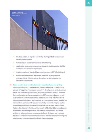 global presence 
United Nations headquarters 
in New York, NY. 
üü Practical actions to improve knowledge sharing and advance work on 
capacity development; 
üü Consistency in results formulation and monitoring; 
üü Application of common programme standards, building on the UNDG’s 
normative and operational principles; 
üü Implementation of Standard Operating Procedures (SOPs) for DaO; and 
üü Continued development of common measures of programmatic 
and operational effectiveness to strengthen on-going assessment 
of system-wide impacts. 
èè Focus country-level coordination more around delivery and getting 
development results. United Nations country teams (UNCT) need to stay 
abreast of ‘big picture’ changes in a country’s development context, partner 
better and be able to position the UNDS to support the country’s priorities 
for transformational change. Adopting the SOPs mentioned above as well 
as progress on harmonized business processes will help. UNDP can assist 
through its technical work and expertise on cross-sectoral issues, drawing on 
non-resident agencies with relevant knowledge and skills; helping to plan 
more strategically by utilizing its Country Directors actively in the United 
Nations Development Assistance Framework (UNDAF) and Common Country 
Programme document processes; and offering stronger links to national 
and donor aid coordination arrangements. Better designed and executed 
Resident Coordinator/Resident Representative (RC/RR) selection, training and 
development programmes will underpin these measures. 
4 
Changing with the World | UNDP Strategic Plan: 2014–17 
45 
 