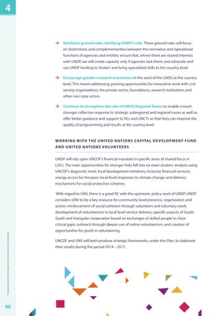 èè Reinforce ground rules clarifying UNDP’s role. These ground rules will focus 
on distinctions and complementarities between the normative and operational 
functions of agencies and entities; ensure that, where there are shared interests 
with UNDP, we will create capacity only if agencies lack them; and advocate and 
use UNDP funding to ‘broker’ and bring specialized skills to the country level. 
èè Encourage greater outward-orientation in the work of the UNDS at the country 
level. This means addressing growing opportunities for innovative work with civil 
society organizations, the private sector, foundations, research institutions and 
other non-state actors. 
èè Continue to strengthen the role of UNDG Regional Teams to enable a much 
stronger collective response to strategic subregional and regional issues as well as 
offer better guidance and support to RCs and UNCTs so that they can improve the 
quality of programming and results at the country level. 
Working with the United Nations Capital Development Fund 
and United Nations Volunteers 
UNDP will rely upon UNCDF’s financial mandate in specific areas of shared focus in 
LDCs. The main opportunities for stronger links fall into six main clusters: analysis using 
UNCDF’s diagnostic tools; local development initiatives; inclusive financial services; 
energy access for the poor; local-level responses to climate change; and delivery 
mechanisms for social protection schemes. 
With regard to UNV, there is a good ‘fit’ with the upstream, policy work of UNDP. UNDP 
considers UNV to be a key resource for community level presence, organization and 
action; reinforcement of social cohesion through volunteers and voluntary work; 
development of volunteerism in local-level service delivery; specific aspects of South- 
South and triangular cooperation based on exchanges of skilled people to close 
critical gaps; outreach through deeper use of online volunteerism; and creation of 
opportunities for youth in volunteering. 
UNCDF and UNV will both produce strategic frameworks, under this Plan, to elaborate 
their results during the period 2014 – 2017. 
4 
46Revitalizing South-South Cooperation, Partnerships and Coordination 
 