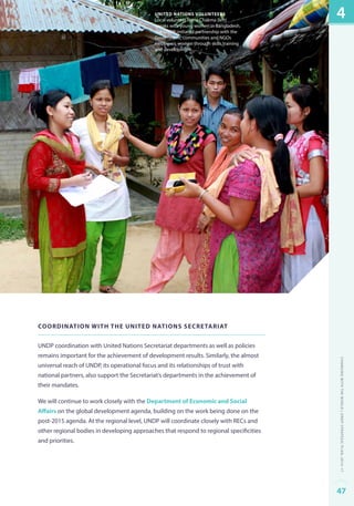 united nations volunteers 
Local volunteer Nona Chakma (left) 
speaks with young women in Bangladesh. 
The UNDP-initiated partnership with the 
Government, communities and NGOs 
empowers women through skills training 
and development. 
Coordination with the United Nations Secretariat 
UNDP coordination with United Nations Secretariat departments as well as policies 
remains important for the achievement of development results. Similarly, the almost 
universal reach of UNDP, its operational focus and its relationships of trust with 
national partners, also support the Secretariat’s departments in the achievement of 
their mandates. 
We will continue to work closely with the Department of Economic and Social 
Affairs on the global development agenda, building on the work being done on the 
post-2015 agenda. At the regional level, UNDP will coordinate closely with RECs and 
other regional bodies in developing approaches that respond to regional specificities 
and priorities. 
4 
Changing with the World | UNDP Strategic Plan: 2014–17 
47 
 