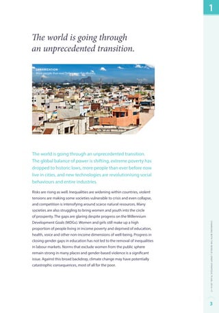 The world is going through 
an unprecedented transition. 
Urbanization 
More people than ever before now live in cities. 
The world is going through an unprecedented transition. 
The global balance of power is shifting, extreme poverty has 
dropped to historic lows, more people than ever before now 
live in cities, and new technologies are revolutionising social 
behaviours and entire industries. 
Risks are rising as well. Inequalities are widening within countries, violent 
tensions are making some societies vulnerable to crisis and even collapse, 
and competition is intensifying around scarce natural resources. Many 
societies are also struggling to bring women and youth into the circle 
of prosperity. The gaps are glaring despite progress on the Millennium 
Development Goals (MDGs). Women and girls still make up a high 
proportion of people living in income poverty and deprived of education, 
health, voice and other non-income dimensions of well-being. Progress in 
closing gender gaps in education has not led to the removal of inequalities 
in labour markets. Norms that exclude women from the public sphere 
remain strong in many places and gender-based violence is a significant 
issue. Against this broad backdrop, climate change may have potentially 
catastrophic consequences, most of all for the poor. 
1 
Changing with the World | UNDP Strategic Plan: 2014–17 
3 
 