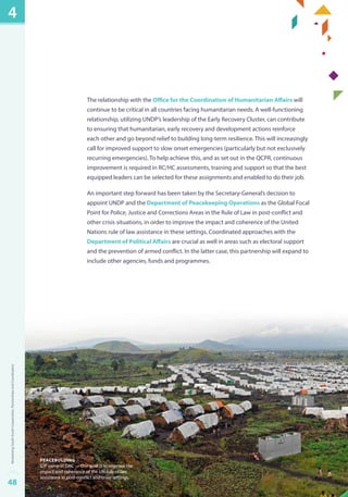 The relationship with the Office for the Coordination of Humanitarian Affairs will 
continue to be critical in all countries facing humanitarian needs. A well-functioning 
relationship, utilizing UNDP’s leadership of the Early Recovery Cluster, can contribute 
to ensuring that humanitarian, early recovery and development actions reinforce 
each other and go beyond relief to building long-term resilience. This will increasingly 
call for improved support to slow onset emergencies (particularly but not exclusively 
recurring emergencies). To help achieve this, and as set out in the QCPR, continuous 
improvement is required in RC/HC assessments, training and support so that the best 
equipped leaders can be selected for these assignments and enabled to do their job. 
An important step forward has been taken by the Secretary-General’s decision to 
appoint UNDP and the Department of Peacekeeping Operations as the Global Focal 
Point for Police, Justice and Corrections Areas in the Rule of Law in post-conflict and 
other crisis situations, in order to improve the impact and coherence of the United 
Nations rule of law assistance in these settings. Coordinated approaches with the 
Department of Political Affairs are crucial as well in areas such as electoral support 
and the prevention of armed conflict. In the latter case, this partnership will expand to 
include other agencies, funds and programmes. 
peacebulding 
IDP camp in DRC — Our goal is to improve the 
impact and coherence of the UN rule of law 
assistance in post-conflict and crisis settings. 
4 
48Revitalizing South-South Cooperation, Partnerships and Coordination 
 