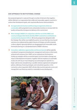 Our approach to institutional change 
Our proposed approach is captured through a number of elements that, together, 
will be reflected in an organization that visibly and measurably supports countries to 
achieve their development goals, with improved effectiveness demonstrated in: 
èè An organisational structure and financing arrangements which are 
sustainable within projected income and provide incentives to increase both the 
quality and quantity of programme delivery at the country level. 
èè More strategic UNDAFs (in conjunction with the rest of the UNDS) and 
country strategies that clearly identify UNDP’s substantive contribution to 
country-led development efforts. All country programmes designed under 
this Strategic Plan will be more tightly focused on no more than four time-bound 
outcomes; be underpinned by explicit theories of change; and will incorporate 
a robust, aligned, rigorously defined, sex-disaggregated and measurable results 
framework drawing on a standardized bank of SMART indicators. 
èè Innovation, replication opportunities and lessons learned will be explicitly 
considered in programme development, management and review so that results 
achieved with assistance from UNDP can be sustained over the long term. 
Scaling-up strategies will be an essential aspect, to ensure better coverage and 
impact of development innovations. Together with the emphasis on sustainable 
results, this will not just mean designing successful projects to operate on a 
larger scale but also strengthening, in parallel, national, regional and subregional 
policies, skills base, financing strategies and institutional capacities. In this 
connection, where requested, UNDP will also help countries generate, access and 
manage their own financing needs for sustainable human development. 
financing needs for 
sustainable development 
Women count money at a local 
micro credit lending station in Togo. 
5 
Changing with the World | UNDP Strategic Plan: 2014–17 
53 
 
