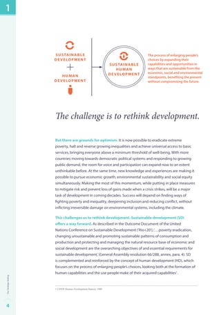 sustainable 
development 
human 
development 
The challenge is to rethink development. 
But there are grounds for optimism. It is now possible to eradicate extreme 
poverty, halt and reverse growing inequalities and achieve universal access to basic 
services, bringing everyone above a minimum threshold of well-being. With more 
countries moving towards democratic political systems and responding to growing 
public demand, the room for voice and participation can expand now to an extent 
unthinkable before. At the same time, new knowledge and experiences are making it 
possible to pursue economic growth, environmental sustainability and social equity 
simultaneously. Making the most of this momentum, while putting in place measures 
to mitigate risk and prevent loss of gains made when a crisis strikes, will be a major 
task of development in coming decades. Success will depend on finding ways of 
fighting poverty and inequality, deepening inclusion and reducing conflict, without 
inflicting irreversible damage on environmental systems, including the climate. 
This challenges us to rethink development. Sustainable development (SD) 
offers a way forward. As described in the Outcome Document of the United 
Nations Conference on Sustainable Development (‘Rio+20’), ‘….poverty eradication, 
changing unsustainable and promoting sustainable patterns of consumption and 
production and protecting and managing the natural resource base of economic and 
social development are the overarching objectives of and essential requirements for 
sustainable development,’ (General Assembly resolution 66/288, annex, para. 4). SD 
is complemented and reinforced by the concept of human development (HD), which 
focuses on the process of enlarging people’s choices, looking both at the formation of 
human capabilities and the use people make of their acquired capabilities1. 
1 UNDP Human Development Report, 1990. 
sustainable 
human 
development 
The process of enlarging people’s 
choices by expanding their 
capabilities and opportunities in 
ways that are sustainable from the 
economic, social and environmental 
standpoints, benefiting the present 
without compromising the future. 
1 
4Our Strategic Setting 
 