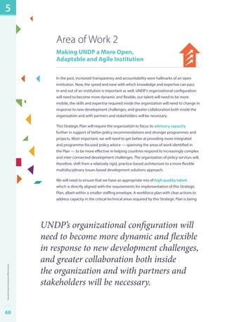 Area of Work 2 
Making UNDP a More Open, 
Adaptable and Agile Institution 
In the past, increased transparency and accountability were hallmarks of an open 
institution. Now, the speed and ease with which knowledge and expertise can pass 
in and out of an institution is important as well. UNDP’s organizational configuration 
will need to become more dynamic and flexible, our talent will need to be more 
mobile, the skills and expertise required inside the organization will need to change in 
response to new development challenges, and greater collaboration both inside the 
organization and with partners and stakeholders will be necessary. 
This Strategic Plan will require the organization to focus its advisory capacity 
further in support of better policy recommendations and stronger programmes and 
projects. Most important, we will need to get better at providing more integrated 
and programme-focused policy advice — spanning the areas of work identified in 
the Plan — to be more effective in helping countries respond to increasingly complex 
and inter-connected development challenges. The organization of policy services will, 
therefore, shift from a relatively rigid, practice-based architecture to a more flexible 
multidisciplinary issues-based development solutions approach. 
We will need to ensure that we have an appropriate mix of high quality talent 
which is directly aligned with the requirements for implementation of this Strategic 
Plan, albeit within a smaller staffing envelope. A workforce plan with clear actions to 
address capacity in the critical technical areas required by this Strategic Plan is being 
UNDP’s organizational configuration will 
need to become more dynamic and flexible 
in response to new development challenges, 
and greater collaboration both inside 
the organization and with partners and 
stakeholders will be necessary. 
5 
60Transforming Institutional Effectiveness 
 