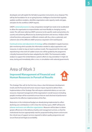 developed, and will exploit the full talent acquisition instruments at our disposal. This 
will lay the foundation for an on-going business intelligence function that regularly 
updates workforce analytics, identifies organization-wide capacity needs and gaps, 
and plans for the workforce UNDP requires. 
UNDP’s universal presence is a key comparative strength but needs to be recalibrated 
to allow the organization to respond better and more flexibly to changing country 
needs. This will mean tailoring UNDP’s presence to the specific needs and priorities of a 
country and achieving efficiencies by clustering functions and services. Analysis of the 
critical functions and purpose in different contexts will, thus, drive a systematic and 
coherent view of the different UNDP presences required in 2014 and beyond. 
Continual review and adjustment of strategy will be embedded in regular business 
plan monitoring which provides the information needed to adjust approaches and 
resources, in order to stay on track to achieve results. The requirement for more rapid 
repositioning in the event of sudden onset crisis will be guided by the programme 
criticality framework that has been adopted by the UNDS. This framework enables 
analysis to support the United Nations system’s efforts to ‘stay and deliver’ in high risk 
areas, during and immediately after a crisis, in consultation with national governments. 
Area of Work 3 
Improved Management of Financial and 
Human Resources in Pursuit of Results 
This Strategic Plan will, for the first time, show a clear link between development 
results and the financial and human resource inputs required to deliver them. 
Implementation of the Strategic Plan will require substantial reliance on non-core 
resources. Improved management of the organization’s overall resource (including 
people) envelope will be essential to ensure that we reach the level of performance 
required for the effective implementation of the Plan. 
Reductions in the institutional budget are already being implemented to reflect 
declining core contributions in 2013. Over the next four years, UNDP will become 
a leaner and more cost-effective organization. Measures will be taken to obtain 
greater efficiencies in the delivery of policy and management services, so that the 
institutional structure appropriately matches projected funding streams and ensures 
the critical mass of support services required to deliver quality programmes and 
secure financial and legal accountability. 
5 
Changing with the World | UNDP Strategic Plan: 2014–17 
61 
 