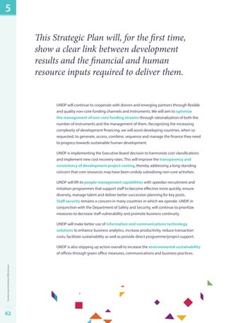 This Strategic Plan will, for the first time, 
show a clear link between development 
results and the financial and human 
resource inputs required to deliver them. 
UNDP will continue to cooperate with donors and emerging partners through flexible 
and quality non-core funding channels and instruments. We will aim to optimize 
the management of non-core funding streams through rationalization of both the 
number of instruments and the management of them. Recognizing the increasing 
complexity of development financing, we will assist developing countries, when so 
requested, to generate, access, combine, sequence and manage the finance they need 
to progress towards sustainable human development. 
UNDP is implementing the Executive Board decision to harmonize cost classifications 
and implement new cost recovery rates. This will improve the transparency and 
consistency of development project costing, thereby addressing a long-standing 
concern that core resources may have been unduly subsidising non-core activities. 
UNDP will lift its people management capabilities with speedier recruitment and 
initiation programmes that support staff to become effective more quickly, ensure 
diversity, manage talent and deliver better succession planning for key posts. 
Staff security remains a concern in many countries in which we operate. UNDP, in 
conjunction with the Department of Safety and Security, will continue to prioritize 
measures to decrease staff vulnerability and promote business continuity. 
UNDP will make better use of information and communications technology 
solutions to enhance business analytics, increase productivity, reduce transaction 
costs, facilitate sustainability as well as provide direct programme/project support. 
UNDP is also stepping up action overall to increase the environmental sustainability 
of offices through green office measures, communications and business practices. 
5 
62Transforming Institutional Effectiveness 
 
