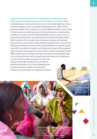 Another part of the response lies in a United Nations development system 
(UNDS) equipped to help programme countries address new realities. There 
are valuable system-wide assets to build on such as universality, legitimacy, a strong 
normative foundation, and an unparalleled worldwide presence. UNDP itself has 
particular strengths. These include an up- to-date intellectual outlook, a proven ability 
to influence policy and build capacity, and a long-standing role as a trusted partner 
working across sectors and with multiple stakeholders, often on sensitive issues. A 
large country network and a core coordination function within the UNDS reinforce 
UNDP’s strengths. These strengths have not kept pace, however, with changing 
demands due to some key gaps in skills, diminished speed of action, rising costs and 
declining core funding. If we are to remain valued and effective in a dynamic world, 
then UNDP must rebuild its strengths and funding. More change in the organization 
will be needed to help programme countries achieve stronger results either through 
UNDP-specific action or through partnerships with others, from the global through 
to the local level. We must aim for a sharper focus that makes sense to programme 
countries and donors alike. The outcome of continuing 
change must be higher quality advice, more effective 
and efficient operations, and a more knowledge-driven, 
innovative and open institution. In making these 
changes, we must build upon our legislative foundations. 
Women need more leadership opportunities 
In India, as a result of intensive, tailor-made training 
provided to her and other elected women representatives, 
Somwati Bai is now able to effectively lead meetings and 
address questions ranging from entitlements under various 
government schemes to access to basic amenities. 
local development 
Promoting local 
development through 
solar energy in Niger. 
1 
Changing with the World | UNDP Strategic Plan: 2014–17 
5 
 