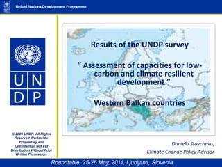 Results of the UNDP survey  “ Assessment of capacities for low-carbon and climate resilient development ”  Western Balkan countries © 2009 UNDP. All Rights Reserved Worldwide. Proprietary and Confidential. Not For Distribution Without Prior Written Permission. Daniela Stoycheva,  Climate Change Policy Advisor Roundtable, 25-26 May, 2011, Ljubljana, Slovenia  