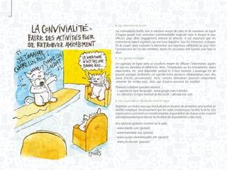 14
●	 Les événements festifs
Les événements festifs sont le meilleur moyen de créer et de maintenir un esprit
d’équipe positif. Une animation événementielle originale reste le moyen le plus
efficace pour allier engagement militant et détente. Il est important que les
événements soient organisés sur une base régulière. Tous les trimestres, à chaque
fin de projet, pour souhaiter la bienvenue aux nouveaux adhérents ou pour fêter
l’anniversaire de l’un des membres, toutes les occasions sont bonnes pour faire la
fête!
●	 Les agendas en ligne
Les agendas en ligne sont un excellent moyen de diffuser l’information auprès
de tous les membres et adhérents. Ainsi, l’information sur les événements, dates
importantes, etc. sera disponible partout et à tout moment. L’avantage est de
pouvoir partager facilement cet agenda entre plusieurs collaborateurs avec des
droits d’accès personnalisés. Ainsi, certains utilisateurs pourront uniquement
visionner les rendez-vous, alors que d’autres pourront les modifier.
Plusieurs solutions gratuites existent. :
- L’agenda en ligne de Google : www.google.com/calendar
- Le calendrier en ligne Hotmail de Microsoft : calendar.live.com
●	 Les organisateurs de rendez-vous en ligne
Organiser un rendez-vous qui réunit plusieurs dizaines de personnes peut parfois se
révéler compliqué. Heureusement que des outils existent pour faciliter la tâche. Ces
organisateurs prennent en considération les disponibilités de chacun et les croisent
automatiquement pour donner les fenêtres de disponibilités collectives.
Des solutions gratuites existent sur le web :
- www.doodle.com (gratuit)
- www.framadate.org (gratuit)
- www.nuages.domainepublic.net (gratuit)
- www.clicrdv.com (payant)
 