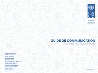 GUIDE DE COMMUNICATION
A L’USAGE DES ASSOCIATIONS
Édition 2014
Manuel réalisé par:
Kerim Bouzouita
Asma Ben Ayed
Caricatures par:
Willis from Tunis
Supervisé pour le PNUD par:
Mohamed El Mounir
Relecture assurée par:
Chirine Ben Abdallah
Claire Cabrol
Nadia Khammari
 