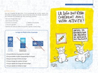 GUIDE DE COMMUNICATION à l’usage des associations - 2014
35
	 Tester notre logo
Une fois l’esquisse du logo prête, il est recommandé de la tester auprès d’un
échantillon de quinze personnes représentant les acteurs du monde associatif et
leur demander de répondre aux deux questions suivantes :
- Que vous évoque notre logo ?
- Vous trouvez notre logo :
. ( ) Facile à reconnaître 		 . ( ) Difficile à reconnaître
. ( ) Pas très agréable 		 . ( ) Agréable
L’obtention de moins de 80% d’avis positifs, appelle à revoir le logo.
Le logo du PNUD à titre d’exemple
	 ● Ne pas déformer les proportions du logo!
	 ● Ne pas modifier la police typographique du slogan!
	 ● Ne pas réarranger la forme du logo!
	 ● Ne pas changer les couleurs du logo!
	 ● Ne pas rajouter une image de fond au logo!
	 ● Ne pas rajouter un contour au logo!
 