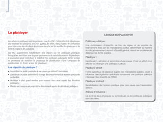 44
Le plaidoyer
Les relations publiques sont importantes pour les OSC. L’objectif est de développer
une relation de confiance avec ses publics. En effet, elles visent à les influencer
pour intervenir dans les lieux de décision dans le but de modifier les pratiques et de
mettre en place des solutions.
Les OSC augmentent notablement leur impact sur les politiques publiques
lorsqu’elles sont dans une logique permanente de sensibilisation et de plaidoyer.
L’association peut contribuer à redéfinir les politiques publiques. Cette section
va permettre de maîtriser le processus de planification d’une campagne de
mobilisation et d’une action de plaidoyer.
Les objectifs du plaidoyer ?
●	 Sensibiliser un public particulier à une cause que défend l’association.
●	 Convaincre un public déterminé à changer de comportement de manière ponctuelle
	 ou durable.
●	 Mobiliser le plus grand nombre pour soutenir une cause auprès des décideurs
	 politiques.
●	 Plaider une cause ou un projet de loi directement auprès des décideurs politiques.
LEXIQUE DU PLAIDOYER
Politique publique :
Une combinaison d’objectifs, de lois, de règles, et de priorités de
financement fixés par les mandataires publics déterminant la manière
dont le gouvernement répond à l’intérêt général, résout les problèmes et
dépense les fonds publics.
Plaidoyer :
Identification, adoption et promotion d’une cause. C’est un effort pour
affecter ou changer une politique publique.
Plaidoyer direct :
Forme spécifique de plaidoyer auprès des mandataires publics, visant à
influencer une législation spécifique concernant une politique publique
intéressant les objectifs de l’OSC.
Plaidoyer indirect :
Sensibilisation de l’opinion publique pour une cause que l’association
défend.
Arènes d’influence :
Ce sont les lieux physiques ou symboliques où les politiques publiques
sont décidées.
 