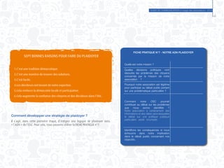 GUIDE DE COMMUNICATION à l’usage des associations - 2014
45
SEPT BONNES RAISONS POUR FAIRE DU PLAIDOYER
1.C’est une tradition démocratique.
2.C’est une manière de trouver des solutions.
3.C’est facile.
4.Les décideurs ont besoin de notre expertise.
5.Cela renforce la démocratie locale et participative.
6.Cela augmente la confiance des citoyens et des décideurs dans l’OSC.
Comment développer une stratégie de plaidoyer ?
Il s’agit, dans cette première étape, d’intégrer une logique de plaidoyer dans
« l’ADN » de l’OSC. Pour cela, nous pouvons utiliser la FICHE PRATIQUE n°7.
FICHE PRATIQUE N°7 - NOTRE ADN PLAIDOYER
Quelle est notre mission ?
Quelles décisions politiques vont
résoudre les problèmes des citoyens
concernés par la mission de notre
association ?
Pourquoi notre association est légitime
pour participer au débat public portant
sur une problématique particulière ?
Comment notre OSC pourrait
contribuer au débat sur les problèmes
que nous avons identifiés ?
Notre association a certainement des
informations et des idées sans lesquelles
le débat sur une politique publique
particulière serait incomplet.
Identifions les conséquences si nous
échouons dans notre implication
dans le débat public concernant nos
objectifs.
 