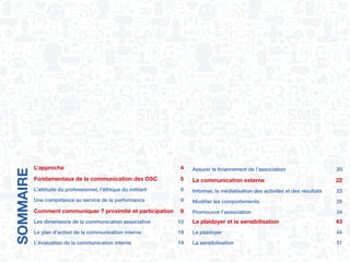 SOMMAIRE
L’approche	4
Fondamentaux de la communication des OSC	 5
L’attitude du professionnel, l’éthique du militant	 6
Une compétence au service de la performance	 8
Comment communiquer ? proximité et participation	 9
Les dimensions de la communication associative	 10
Le plan d’action de la communication interne	 19
L’évaluation de la communication interne	 19
Assurer le financement de l’association	 20
La communication externe	 22
Informer, la médiatisation des activités et des résultats	 23
Modifier les comportements	 29
Promouvoir l’association	 34
Le plaidoyer et la sensibilisation	 43
Le plaidoyer	 44
La sensibilisation	 51
 