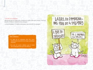 52
L’identité de la campagne
Maintenant que les étapes pour convaincre le public cible sont connues, il devient
possible d’élaborer l’identité de la campagne.
La FICHE PRATIQUE n°12 aidera à formaliser notre identité de campagne.
NOS CONSEILS
●	Le label de la campagne doit être court,
	 mémorisableetposséderunecharge symbolique
	puissante.
●	Pas plus de quatre syllabes pour le label
	 de la campagne pour qu’il soit efficace.
 