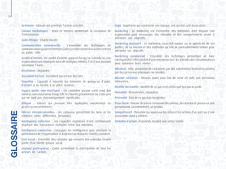 56
Activisme : Attitude qui privilégie l’action concrète.
Canaux médiatiques : Voies et moyens permettant la circulation de
l’information.
Code éthique : Charte morale.
Communication relationnelle : L’ensemble des techniques de
communicationquipermettentdes’adresserdirectementouindirectement
au public cible.
Conflit d’intérêt : Un conflit d’intérêt apparaît lorsqu’un individu ou une
organisation sont impliqués dans de multiples intérêts, l’un d’eux pouvant
corrompre l’autre.
Disséminer : Répandre.
Document factuel : Document qui retrace des faits.
Empathie : Capacité à ressentir les émotions de quelqu’un d’autre,
d’arriver à se mettre à la place d’autrui.
Espace public non marchand : On considère qu’une unité rend des
services non marchands lorsqu’elle les fournir gratuitement ou à des prix
qui ne sont pas économiquement significatifs.
Ethique : Valeurs qui peuvent être appliquées moralement ou
professionnellement.
Filières interpersonnelles : Les créneaux permettant les liens et les
relations entre différentes personnes.
Intelligence collective : Les capacités cognitives d’une communauté
résultant des interactions multiples entre ses membres.
Intelligence connective : Conjuguer les intelligences pour améliorer la
performance de l’organisation et exploiter au mieux les talents y existant.
Lien social : Ensemble des relations qui unissent des individus faisant
partie d’un même groupe social.
Logique participative : Cadre permettant la participation de tous les
acteurs de l’action.
GLOSSAIRE
Logo : Graphisme qui représente une marque, une société, une association.
Marketing : Le marketing est l’ensemble des méthodes dont dispose une
organisation pour encourager des attitudes et des comportements visant à
atteindre ses objectifs.
Marketing associatif : Le marketing associatif repose sur la spécificité de ses
publics, de sa mission et des méthodes qu’elle va particulièrement utiliser pour
atteindre ses objectifs.
Marketing commercial : Ensemble des techniques permettant de faire
correspondre l’offre produit d’une entreprise avec les attentes des consommateurs
pour optimiser leurs ventes.
Mécénat : Aide, promotion des initiatives par des subventions financières privées
par des personnes physiques ou morales.
Mission caritative : Mission ayant pour but de venir en aide aux personnes
démunies.
Modèle mercantile : Modèle de ce qui n’est préoccupé que par le profit.
Notoriété : Renommées, réputation.
Pérennité : Etat de ce qui dure longtemps.
Press-book : Dossier de presse contenant des photos, des articles de presse sur une
personnalité,unévénement,unproduit.
Sympathisant : Personne qui approuve les idées et les actions d’un parti ou d’une
association dans y adhérer.
Visibilité d’action : Propriétés rendant une action visible.
 