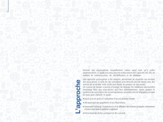 4
Destiné aux organisations nouvellement créées aussi bien qu’à celles
expérimentées, ce guide est conçu pour le renforcement des capacités des OSC en
matière de communication, de sensibilisation et de plaidoyer.
Une approche participative a été adoptée, permettant de répondre aux besoins
des associations. A cette fin, des entretiens semi-directifs ont été menés avec des
acteurs de la société civile actifs sous forme de groupes de discussion.
Un constat de terrain a permis d’essayer de dégager les faiblesses structurelles
davantage liées aux associations qu’à leur environnement. Après analyse et
synthèse des entretiens, les recommandations suivantes ont été dégagées, servant
de base pour élaborer ce guide :
●	Facile d’accès grâce à l’utilisation d’un vocabulaire simple
●	Attrayant par son graphisme et ses illustrations
●	Favorisant l’échange d’expériences et la diffusion des bonnes pratiques notamment
	 à travers une boîte à outils les englobant
●	Présentant des fiches pratiques et des conseils
L'approche
 