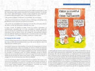 GUIDE DE COMMUNICATION à l’usage des associations - 2014
7
Aujourd’hui, cette démarche du marketing associatif semble incontournable au sein
des associations si elles veulent poursuivre leurs missions caritatives* et étendre
leurs actions. Dans cette logique, s’ensuit un autre concept non moins important :
La communication associative. Celle-ci s’impose pour plusieurs raisons :
- Elle garantit la visibilité, la notoriété* et la pérennité* des associations.
- Elle permet l’instauration d’un climat de confiance, d’échange et de partage entre
les différents acteurs aussi bien en interne qu’en externe.
- Elle permet aux associations de se démarquer les unes des autres pour collecter
des fonds, recruter des bénévoles et défendre leur cause.
Il s’agit, à terme, de donner au public l’envie de soutenir l’association. La
communication associative est, à ce titre, essentielle et plurielle puisqu’elle
varie en fonction de la spécificité de l’objet de chaque OSC. Il faut noter que les
associations n’ont pas besoin d’avoir une stratégie de communication élaborée
mais une méthode régulière de communication. La communication n’est pas figée,
elle est à repenser et à adapter à chaque contexte et à chaque objet.
La logique du lien social
S’associer émaneavant tout d’une volontéde créer du liensocial. Ilest donclogique
que cela se reflète dans la communication d’une OSC ancrée dans les valeurs de
fraternité et de solidarité active.
Pour réussir l’interaction, il faut modéliser la structure de la coopération en mettant
en commun informations, valeurs et émotions, de manière à faciliter la réalisation
d’unprojetdéfiniencommun.Ilestimportantdesaisirtoutdesuitelerôleparticulier
des OSC dans la société. Ce rôle échappe au modèle mercantile* dominant régissant
les échanges et s’articulant autour de l’intérêt individuel. Lorsque le marché
exclut ceux qui ne peuvent devenir ses clients et lorsque l’Etat exclut ceux qui ne
bénéficient pas du statut de citoyen à part entière, les OSC prennent le relais et se
chargent de créer du lien social par leur effort de solidarité.
L’art de construire le rapport interpersonnel est la condition nécessaire à une
communication efficace car il permet d’instaurer une harmonie profonde et
inconsciente qui facilitera l’échange. Il s’agit de créer une relation de confiance
et de respect mutuel (position gagnant/gagnant), conformes aux besoins
fondamentaux de l’être (sécurité – reconnaissance).
La philosophie de communication d’une association reflète sa volonté de créer du
lien social. Cette communication relationnelle* tire ses fondements de la volonté
de partage. Elle crée une relation basée sur l’intérêt pour la découverte d’autrui,
pour l’échange et pour la compréhension mutuelle. Elle implique une participation
active et consciente des individus. Elle résulte d’une décision individuelle qui prend
racinedansl’envied’agir.Cetteenvieestprincipalementmotivéepartroiséléments
: l’estime et la confiance en soi, l’estime et la confiance en l’autre et l’intérêt pour
le projet. Mais cet intérêt n’est pas financier : il est idéologique (la participation est
le moyen de faire progresser ses idées), psychologique (la participation contribue
à améliorer la confiance en soi) et social (la participation permet d’exercer une
nouvelle fonction, d’acquérir des compétences, de faire de nouvelles rencontres).
 
