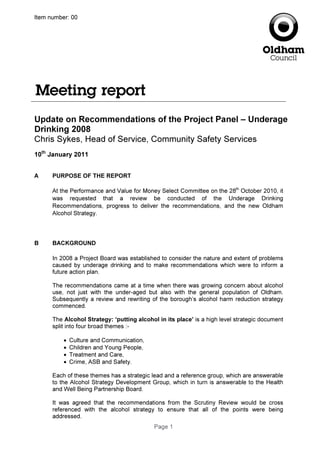 Page 1
Item number: 00
Update on Recommendations of the Project Panel – Underage
Drinking 2008
Chris Sykes, Head of Service, Community Safety Services
10th
January 2011
A PURPOSE OF THE REPORT
At the Performance and Value for Money Select Committee on the 28th
October 2010, it
was requested that a review be conducted of the Underage Drinking
Recommendations, progress to deliver the recommendations, and the new Oldham
Alcohol Strategy.
B BACKGROUND
In 2008 a Project Board was established to consider the nature and extent of problems
caused by underage drinking and to make recommendations which were to inform a
future action plan.
The recommendations came at a time when there was growing concern about alcohol
use, not just with the under-aged but also with the general population of Oldham.
Subsequently a review and rewriting of the borough’s alcohol harm reduction strategy
commenced.
The Alcohol Strategy: ‘putting alcohol in its place’ is a high level strategic document
split into four broad themes :-
• Culture and Communication,
• Children and Young People,
• Treatment and Care,
• Crime, ASB and Safety.
Each of these themes has a strategic lead and a reference group, which are answerable
to the Alcohol Strategy Development Group, which in turn is answerable to the Health
and Well Being Partnership Board.
It was agreed that the recommendations from the Scrutiny Review would be cross
referenced with the alcohol strategy to ensure that all of the points were being
addressed.
 