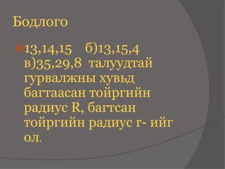 Бодлого
13,14,15 б)13,15,4
 в)35,29,8 талуудтай
 гурвалжны хувьд
 багтаасан тойргийн
 радиус R, багтсан
 тойргийн радиус r- ийг
 ол.
 