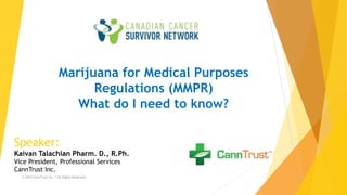 MMPR & MMAR
Update
Marijuana for Medical Purposes
Regulations (MMPR)
What do I need to know?
Speaker:
Kaivan Talachian Pharm. D., R.Ph.
Vice President, Professional Services
CannTrust Inc.
© 2015 CannTrust Inc.™ All Rights Reserved.
 