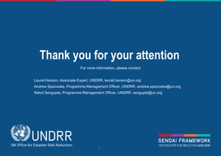 © UNDRR – United Nations Office for Disaster Risk Reduction
Thank you for your attention
For more information, please contact:
Laurel Hanson, Associate Expert, UNDRR, laurel.hanson@un.org
Andrew Spezowka, Programme Management Officer, UNDRR, andrew.spezowka@un.org
Rahul Sengupta, Programme Management Officer, UNDRR, sengupta@un.org rahul.sengupta@un.org
 