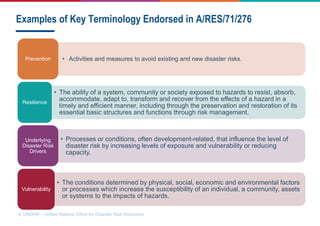 © UNDRR – United Nations Office for Disaster Risk Reduction
Examples of Key Terminology Endorsed in A/RES/71/276
• Activities and measures to avoid existing and new disaster risks.
Prevention
• The ability of a system, community or society exposed to hazards to resist, absorb,
accommodate, adapt to, transform and recover from the effects of a hazard in a
timely and efficient manner, including through the preservation and restoration of its
essential basic structures and functions through risk management.
Resilience
• Processes or conditions, often development-related, that influence the level of
disaster risk by increasing levels of exposure and vulnerability or reducing
capacity.
Underlying
Disaster Risk
Drivers
• The conditions determined by physical, social, economic and environmental factors
or processes which increase the susceptibility of an individual, a community, assets
or systems to the impacts of hazards.
Vulnerability
 