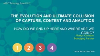 H
THE EVOLUTION AND ULTIMATE COLLISION
OF CAPTURE, CONTENT AND ANALYTICS
HOW DID WE END UP HERE AND WHERE ARE WE
GOING?
Martyn Christian
Managing Partner
ABBYY Technology Summit 2017
1 2 3 4
 
