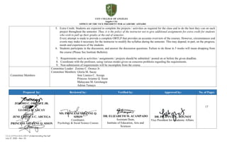 CCA-OVPAA-IEAS-OBTLP-Understanding the Self
July 27, 2020 – Rev. 03
5. Extra Credit. Students are expected to complete the projects / activities as required for the class and to do the best they can on each
project throughout the semester. Thus, it is the policy of the instructor not to give additional assignments for extra credit for students
who wish to pull up their grades at the end of semester.
Every attempt is made to provide a complete OBTLP that provides an accurate overview of the courses. However, circumstances and
events may make it necessary for the instructor to modify the syllabus during the semester. This may depend, in part, on the progress,
needs and experiences of the students.
6. Students participate in the discussion, and answer the discussion questions. Failure to do those in 3 weeks will mean dropping from
the course (Please See Institute Bulletin).
7. Requirements such as activities / assignments / projects should be submitted / posted on or before the given deadline.
8. Coordinate with the professor, using various modes given on concerns problems regarding the requirements.
9. Non-submission of requirements will be incomplete from the course.
Committee Members
Committee Leader: Zosimo C. Oronce Jr.
Committee Members: Gloria M. Sacay
Jene Lianica C. Arcega
Princess Arianne Q. Sison
Mahayana M. Gerolangin
Adrian Tamayo
Prepared by: Reviewed by: Verified by: Approved by: No. of Pages
ZOSIMO C. ORONCE JR.
GLORIA M. SACAY
JENE LIANICA C. ARCEGA
PRINCESS ARIANNE Q. SISON
MS. PRINCESS ARIANNE Q.
SISON
Coordinator,
Psychology & Social Science Courses
DR. ELIZABETH M. ACAMPADO
Assistant Dean,
Institute of Education, Arts and
Sciences
DR. FILIPINAS L. BOGNOT
Vice President for Academic Affairs
17
 