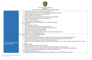 CCA-OVPAA-IEAS-OBTLP-Understanding the Self
July 27, 2020 – Rev. 03
2. Interpret the human experience from various perspectives
3. Examine the contemporary world from both Philippine and global perspectives
4. Take responsibility for knowing and being a Filipino
5. Reflect critically on shared concerns
6. Generate innovative practices and solutions guided by ethical standards
7. Make decisions based on moral norms and imperatives
8. Appreciate various art forms
9. Advocate respect for human rights
10. Contribute personally and meaningfully to the country’s development
C. Practical Skills
1. Work effectively in a group
2. Apply computing tools to process information effectively
3. Use current technology to assist and facilitate learning and research
4. Negotiate the world of technology responsibly
5. Create solutions to problems in various fields
6. Manage one’s knowledge, skills and values for responsible and productive living
7. Organize one’s self for lifelong learning
Course Intended Learning
Outcomes (CILO)
At the end of the course, the students should be able to:
The Self from various Perspectives
1. Discuss the different representations and conceptualizations of the self from various disciplinal perspectives.
2. Compare and contrast how the self has been represented across different disciplines and perspectives.
3. Examine the different influences, factors and forces that shape the self.
4. Demonstrate critical and reflective thought in analyzing the development of one’s self and identity by developing a theory of the
self.
Unpacking the Self
5. Explore the different aspects of self and identity.
6. Demonstrate critical, reflective thought in integrating the various aspects of self and identity.
7. Identify the different forces and institutions that impact the development of various aspects of self and identity.
8. Examine one’s self against the different aspects of self as discussed in class.
Managing and Caring for the Self
9. Understand the theoretical underpinnings for how to manage and care for different aspects of the self.
 