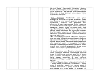 байгуулж байна. Нийслэлийн Сүхбаатар, Баянгол,
Налайх, Сонгинохайрхан, Баянзүрх дүүрэг, Архангай,
Булган, Сүхбаатар, Төв аймгийн зарим сургуулиудын
бага ангийн хичээлд ажиглалт хийж, зөвлөн туслах
ажлыг зохион байгуулав.
Суурь боловсрол: Кембрижийн олон улсын
хөтөлбөртэй уялдуулан XI ангийн математик, физик,
хими, биологи, англи хэлний сургалтын хөтөлбөрийг
боловсруулж, 2013-2014 оны хичээлийн жилд
лаборатори 31 сургуульд туршлаа. Энэхүү туршилтад
XI ангийн 115 бүлгийн 5387 сурагч, 155 багш туршилтад
хамрагдсан. Дээрх 5 хичээл тус бүрээр сургагч багш
нарыг бэлтгэх сургалтыг Кембрижийн 5 мэргэжилтэнтэй
хамтран зохион байгуулсан. Энэ сургалтаар 30 сургагч
багш бэлтгэгдэж, туршилтын хөтөлбөрийг хэрэгжүүлэх
лаборатори сургуулийн XI ангийн 141 багшийг арга зүйн
сургалтад хамруулсан.
Мөн шинээр байгуулагдсан 9 лаборатори сургуулийн
багш нарт дунд боловсролын хөтөлбөрийн туршилтыг
хэрэгжүүлэхтэй холбогдуулан математик, хими, физик,
биологи, англи хэлний шинэчилсэн хөтөлбөрийн арга
зүйн сургалтыг дээрх хичээлүүдээр бэлтгэгдсэн
үндэсний 30 сургагч багшийг зохион байгуулсан бөгөөд
хотын 6, орон нутгийн 3 сургуулийн 6-9 дүгээр ангийн
нийт 162 багш 3 өдрийн сургалтад хамрагдсан.
XII ангийн физик, хими, биологи, математик, англи
хэлний сургалтын хөтөлбөр боловсруулж дуусгасан
бөгөөд 2014-2015 оны хичээлийн жилд XI, XII ангийн
дээрх хичээлийн хөтөлбөрийг үргэлжлүүлэн туршиж
байгаа бөгөөд туршилтын үр дүнд сургалтыг
хөтөлбөрийг сайжруулсны дараа баталгаажуулах ажил
хийгдэнэ.
2014 оны 12 дугаар сарын байдлаар математикийн 1-
12 дугаар ангийн 12 хөтөлбөр, физикийн 6-12 дугаар
ангийн 6 хөтөлбөр, химийн 6-12 дугаар ангийн 6
хөтөлбөр, биологийн 6-12 дугаар ангийн 6 хөтөлбөр,
англи хэлний 5-12 дугаар ангийн 10 хөтөлбөр, 1-5
 