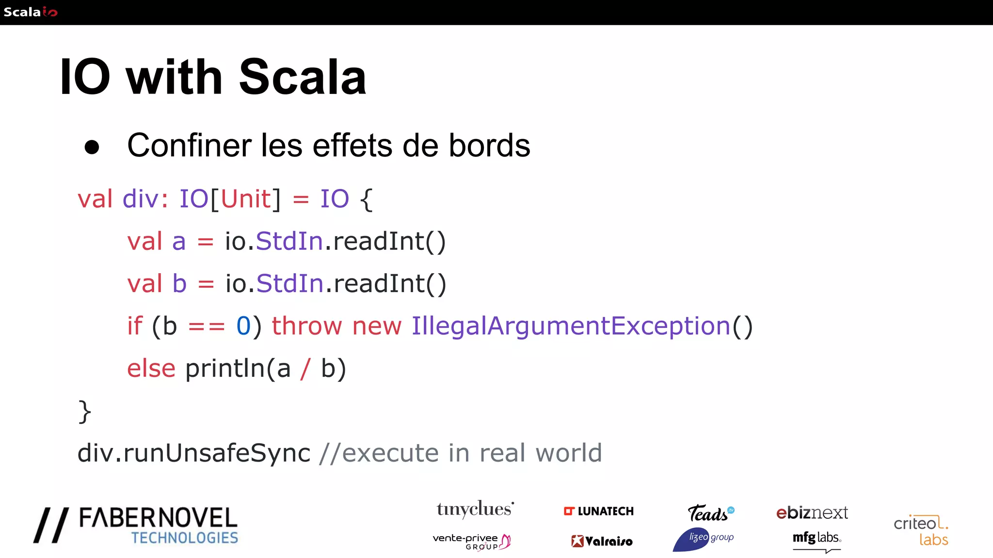 IO with Scala
● Confiner les effets de bords
val div: IO[Unit] = IO {
val a = io.StdIn.readInt()
val b = io.StdIn.readInt()
if (b == 0) throw new IllegalArgumentException()
else println(a / b)
}
div.runUnsafeSync //execute in real world
 
