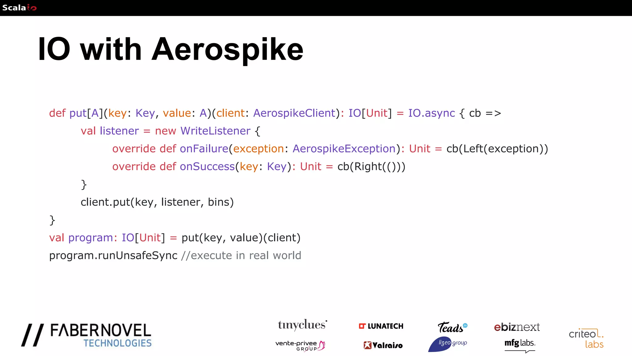 IO with Aerospike
def put[A](key: Key, value: A)(client: AerospikeClient): IO[Unit] = IO.async { cb =>
val listener = new WriteListener {
override def onFailure(exception: AerospikeException): Unit = cb(Left(exception))
override def onSuccess(key: Key): Unit = cb(Right(()))
}
client.put(key, listener, bins)
}
val program: IO[Unit] = put(key, value)(client)
program.runUnsafeSync //execute in real world
 