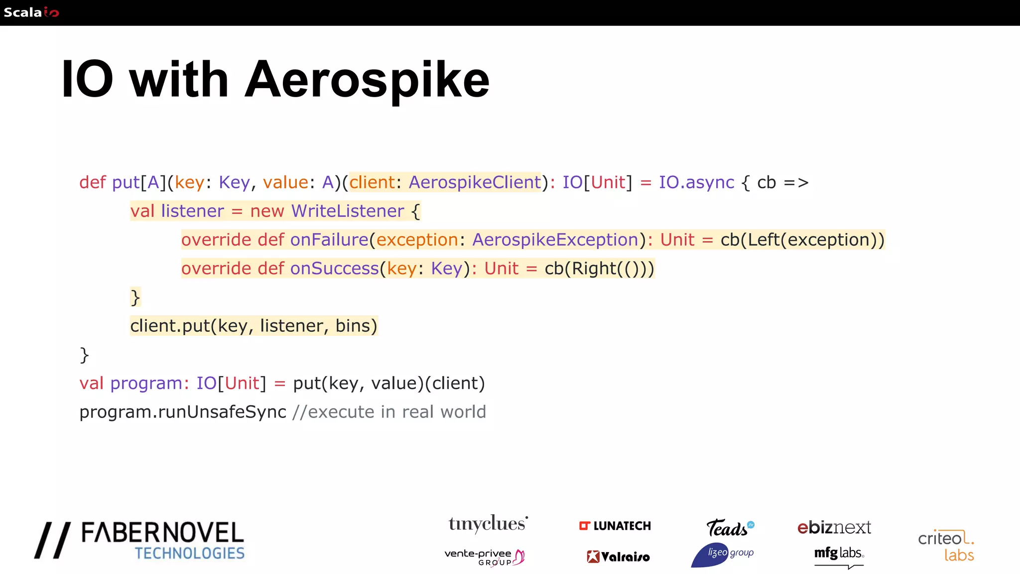 IO with Aerospike
def put[A](key: Key, value: A)(client: AerospikeClient): IO[Unit] = IO.async { cb =>
val listener = new WriteListener {
override def onFailure(exception: AerospikeException): Unit = cb(Left(exception))
override def onSuccess(key: Key): Unit = cb(Right(()))
}
client.put(key, listener, bins)
}
val program: IO[Unit] = put(key, value)(client)
program.runUnsafeSync //execute in real world
 