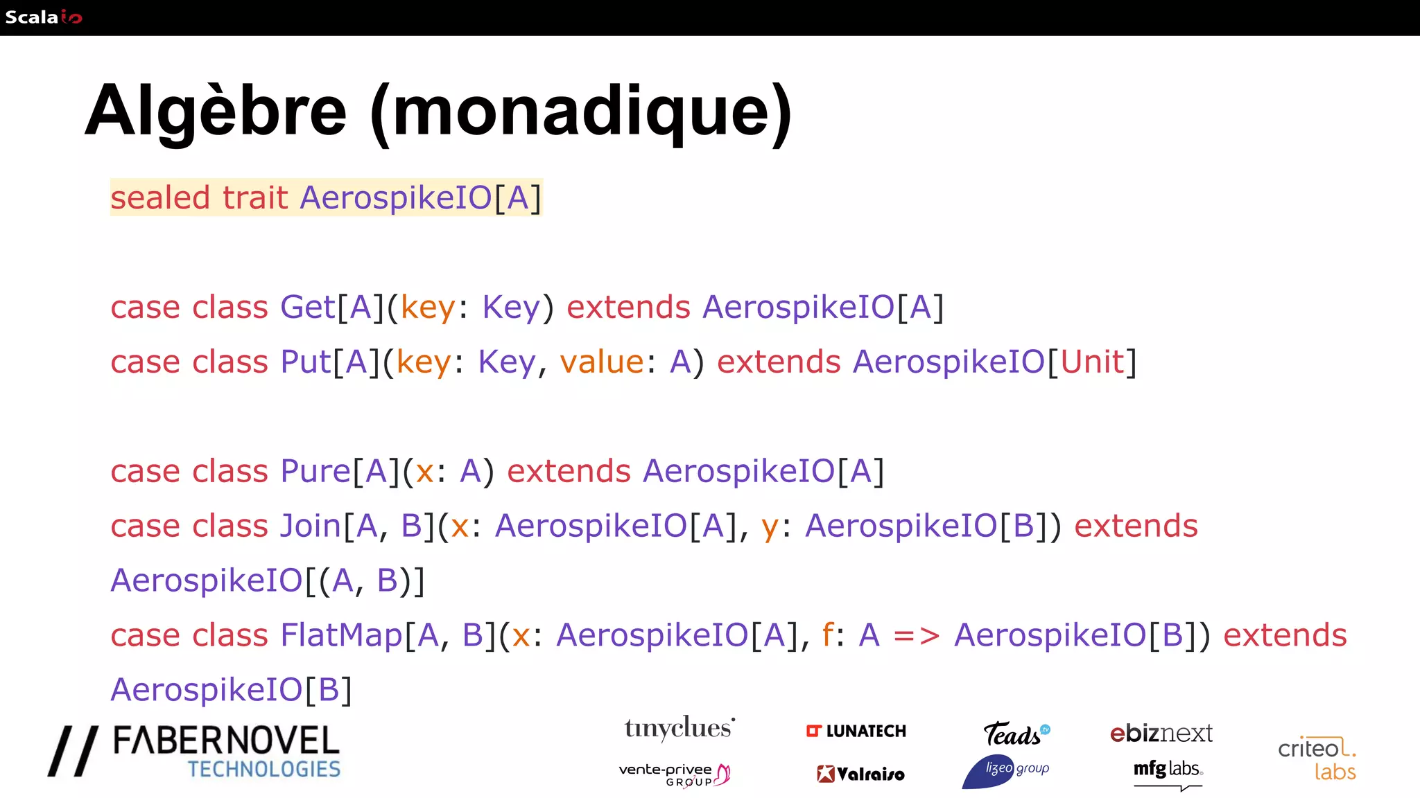 Algèbre (monadique)
sealed trait AerospikeIO[A]
case class Get[A](key: Key) extends AerospikeIO[A]
case class Put[A](key: Key, value: A) extends AerospikeIO[Unit]
case class Pure[A](x: A) extends AerospikeIO[A]
case class Join[A, B](x: AerospikeIO[A], y: AerospikeIO[B]) extends
AerospikeIO[(A, B)]
case class FlatMap[A, B](x: AerospikeIO[A], f: A => AerospikeIO[B]) extends
AerospikeIO[B]
 