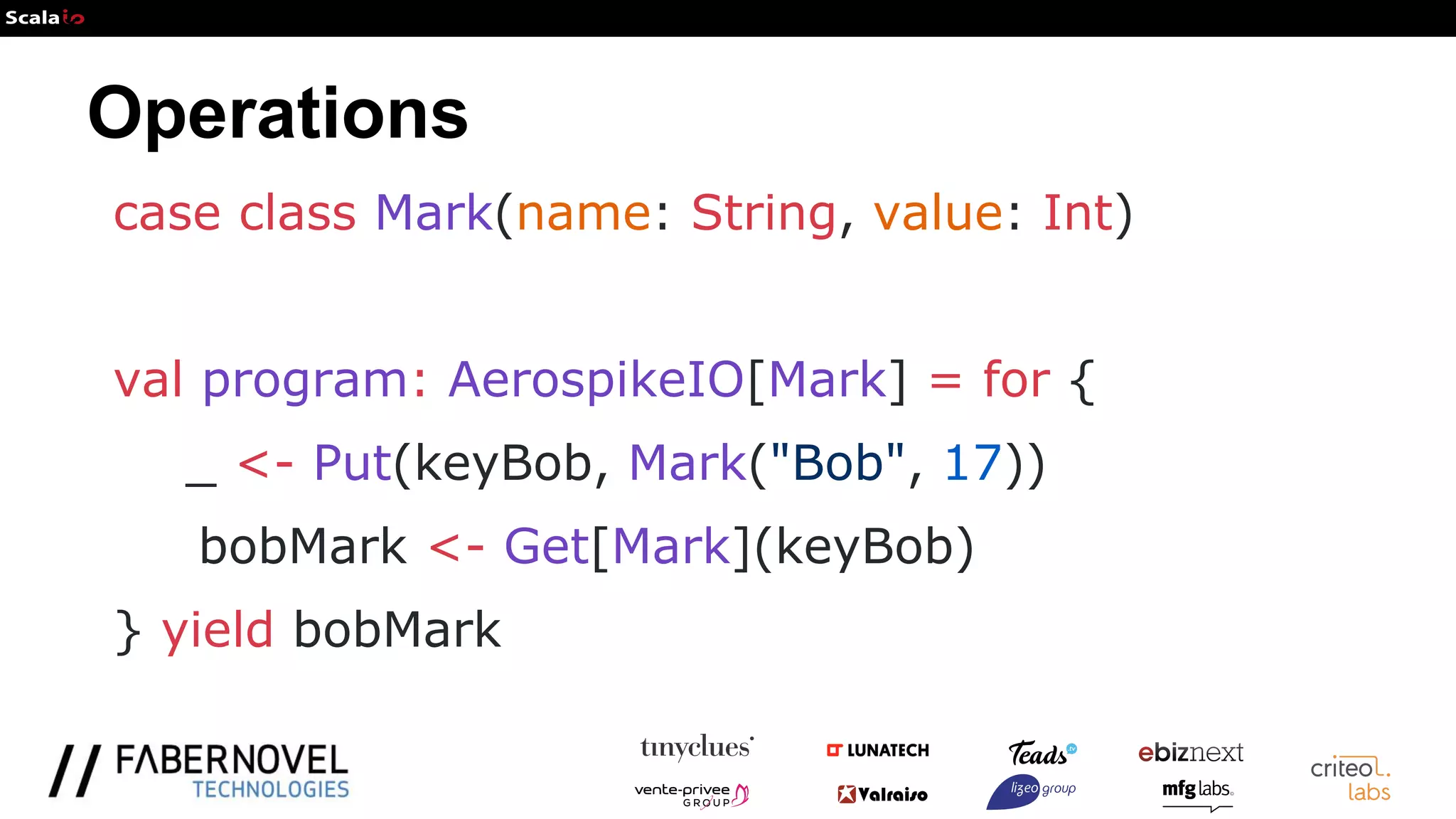 Operations
case class Mark(name: String, value: Int)
val program: AerospikeIO[Mark] = for {
_ <- Put(keyBob, Mark("Bob", 17))
bobMark <- Get[Mark](keyBob)
} yield bobMark
 
