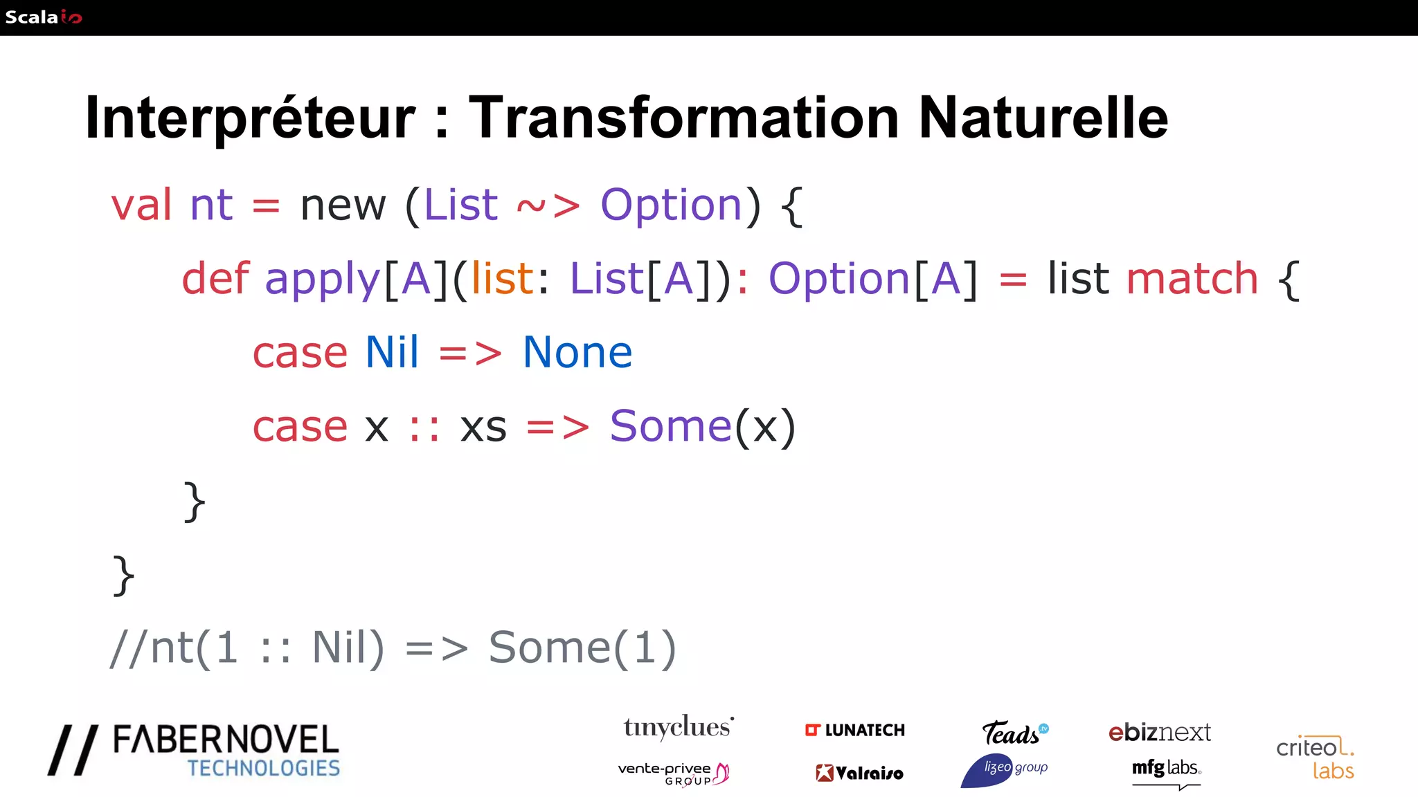 Interpréteur : Transformation Naturelle
val nt = new (List ~> Option) {
def apply[A](list: List[A]): Option[A] = list match {
case Nil => None
case x :: xs => Some(x)
}
}
//nt(1 :: Nil) => Some(1)
 