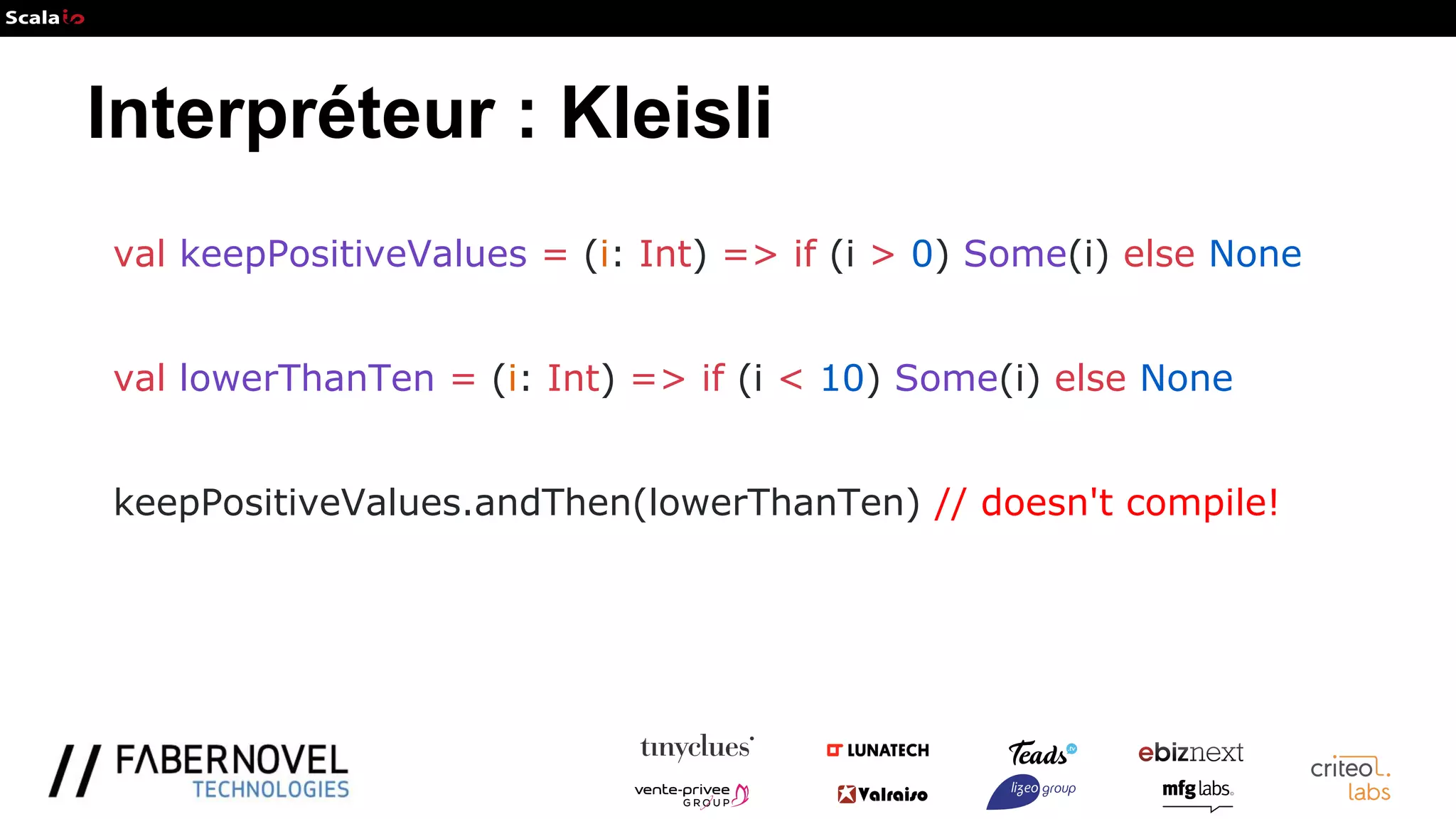 Interpréteur : Kleisli
val keepPositiveValues = (i: Int) => if (i > 0) Some(i) else None
val lowerThanTen = (i: Int) => if (i < 10) Some(i) else None
keepPositiveValues.andThen(lowerThanTen) // doesn't compile!
 